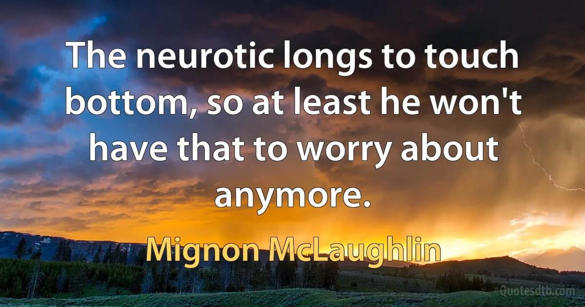 The neurotic longs to touch bottom, so at least he won't have that to worry about anymore. (Mignon McLaughlin)