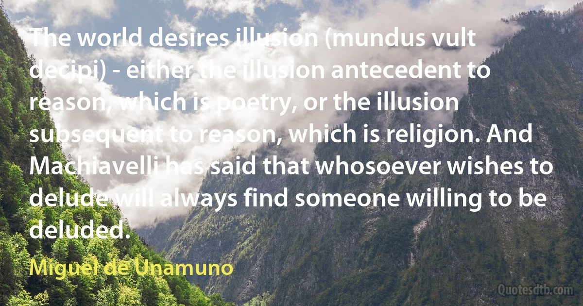 The world desires illusion (mundus vult decipi) - either the illusion antecedent to reason, which is poetry, or the illusion subsequent to reason, which is religion. And Machiavelli has said that whosoever wishes to delude will always find someone willing to be deluded. (Miguel de Unamuno)