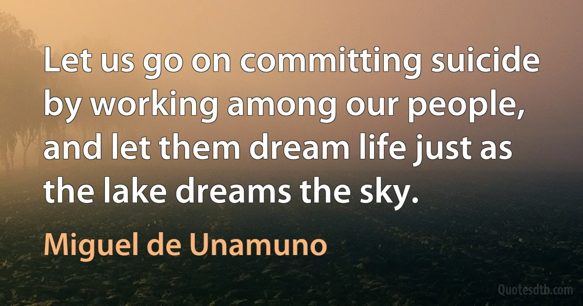 Let us go on committing suicide by working among our people, and let them dream life just as the lake dreams the sky. (Miguel de Unamuno)