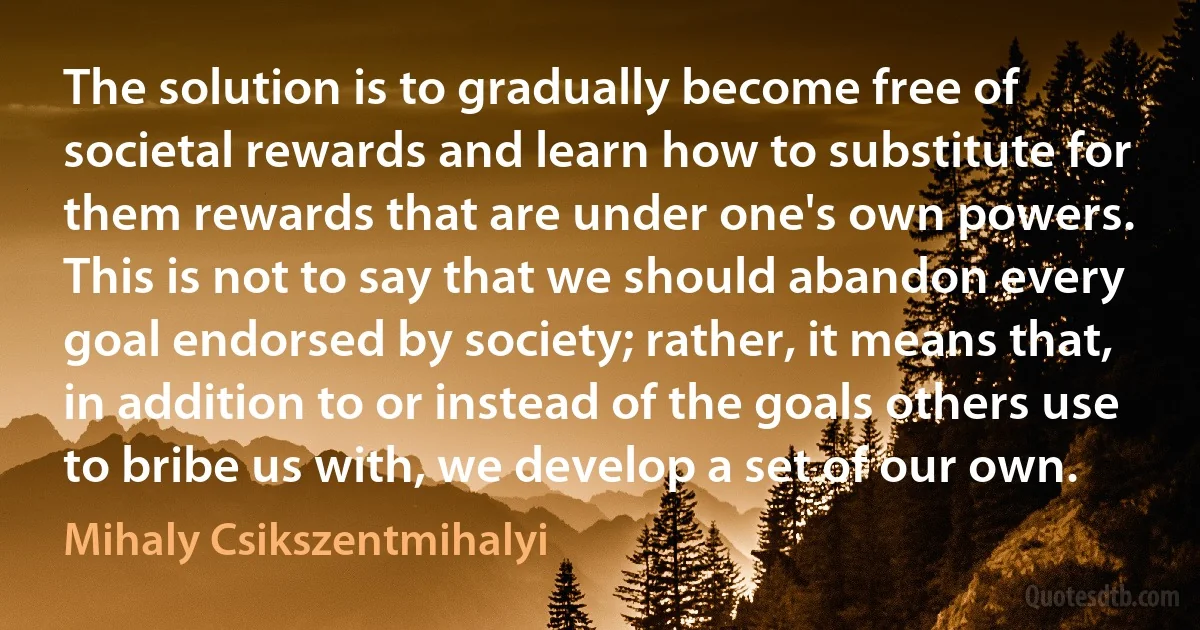 The solution is to gradually become free of societal rewards and learn how to substitute for them rewards that are under one's own powers. This is not to say that we should abandon every goal endorsed by society; rather, it means that, in addition to or instead of the goals others use to bribe us with, we develop a set of our own. (Mihaly Csikszentmihalyi)