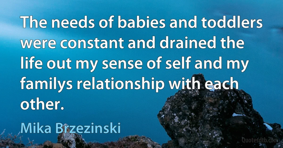 The needs of babies and toddlers were constant and drained the life out my sense of self and my familys relationship with each other. (Mika Brzezinski)