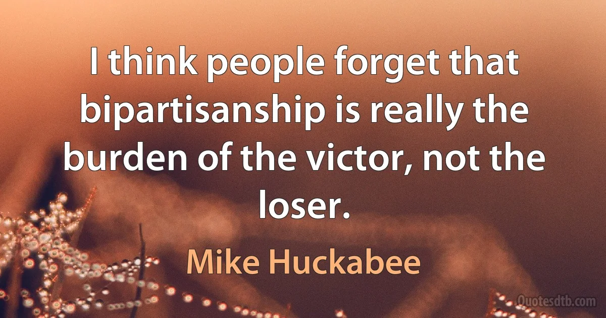 I think people forget that bipartisanship is really the burden of the victor, not the loser. (Mike Huckabee)