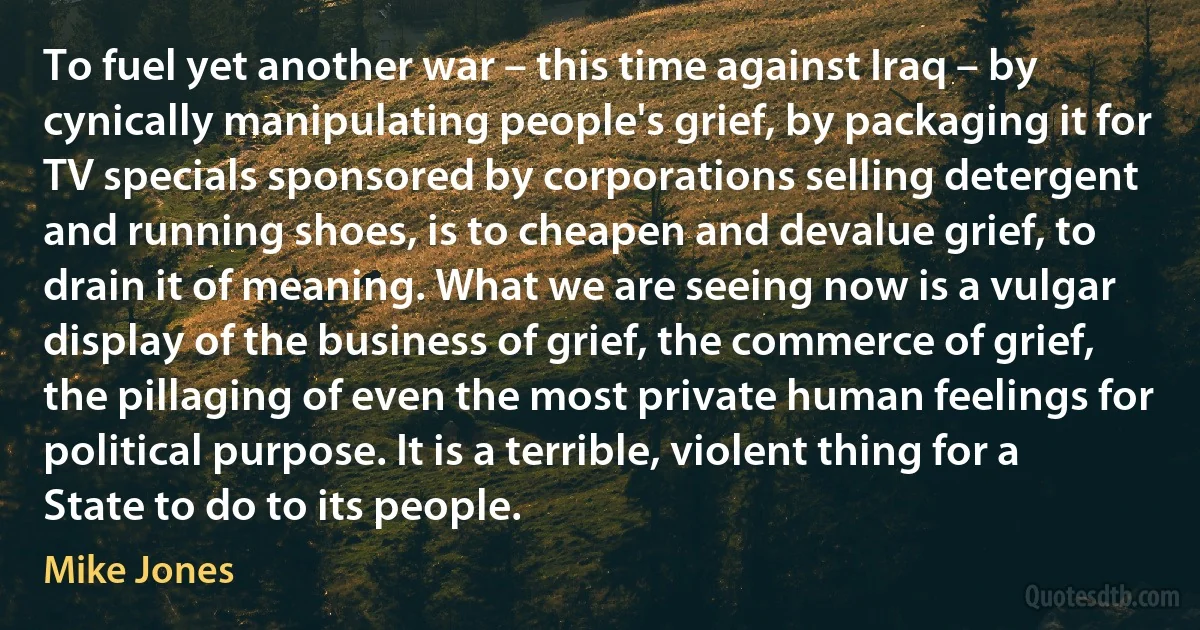 To fuel yet another war – this time against Iraq – by cynically manipulating people's grief, by packaging it for TV specials sponsored by corporations selling detergent and running shoes, is to cheapen and devalue grief, to drain it of meaning. What we are seeing now is a vulgar display of the business of grief, the commerce of grief, the pillaging of even the most private human feelings for political purpose. It is a terrible, violent thing for a State to do to its people. (Mike Jones)