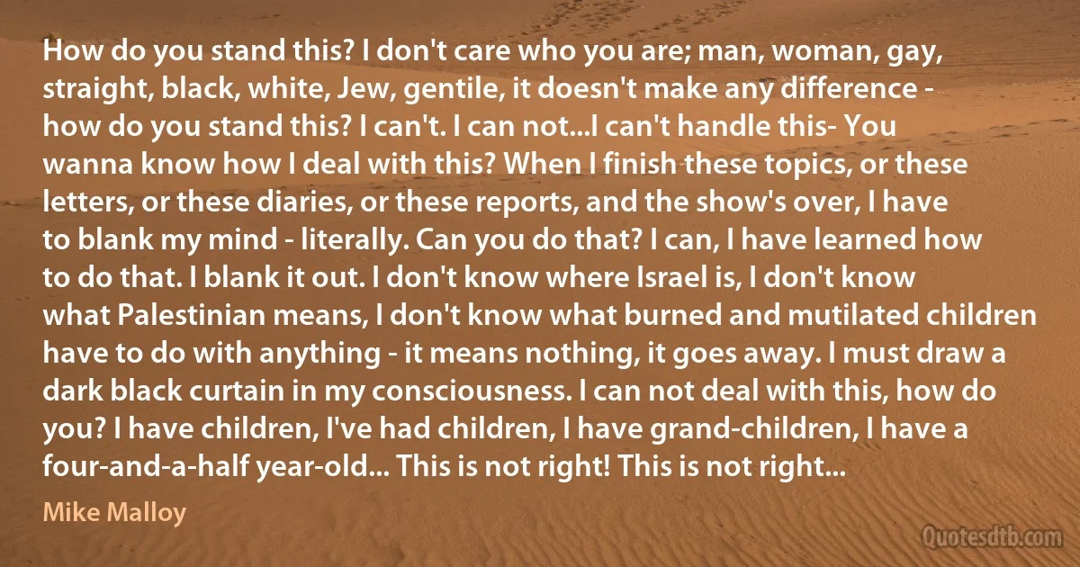 How do you stand this? I don't care who you are; man, woman, gay, straight, black, white, Jew, gentile, it doesn't make any difference - how do you stand this? I can't. I can not...I can't handle this- You wanna know how I deal with this? When I finish these topics, or these letters, or these diaries, or these reports, and the show's over, I have to blank my mind - literally. Can you do that? I can, I have learned how to do that. I blank it out. I don't know where Israel is, I don't know what Palestinian means, I don't know what burned and mutilated children have to do with anything - it means nothing, it goes away. I must draw a dark black curtain in my consciousness. I can not deal with this, how do you? I have children, I've had children, I have grand-children, I have a four-and-a-half year-old... This is not right! This is not right... (Mike Malloy)