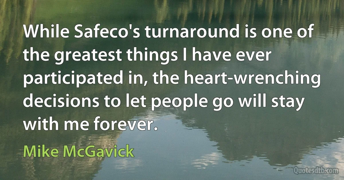 While Safeco's turnaround is one of the greatest things I have ever participated in, the heart-wrenching decisions to let people go will stay with me forever. (Mike McGavick)