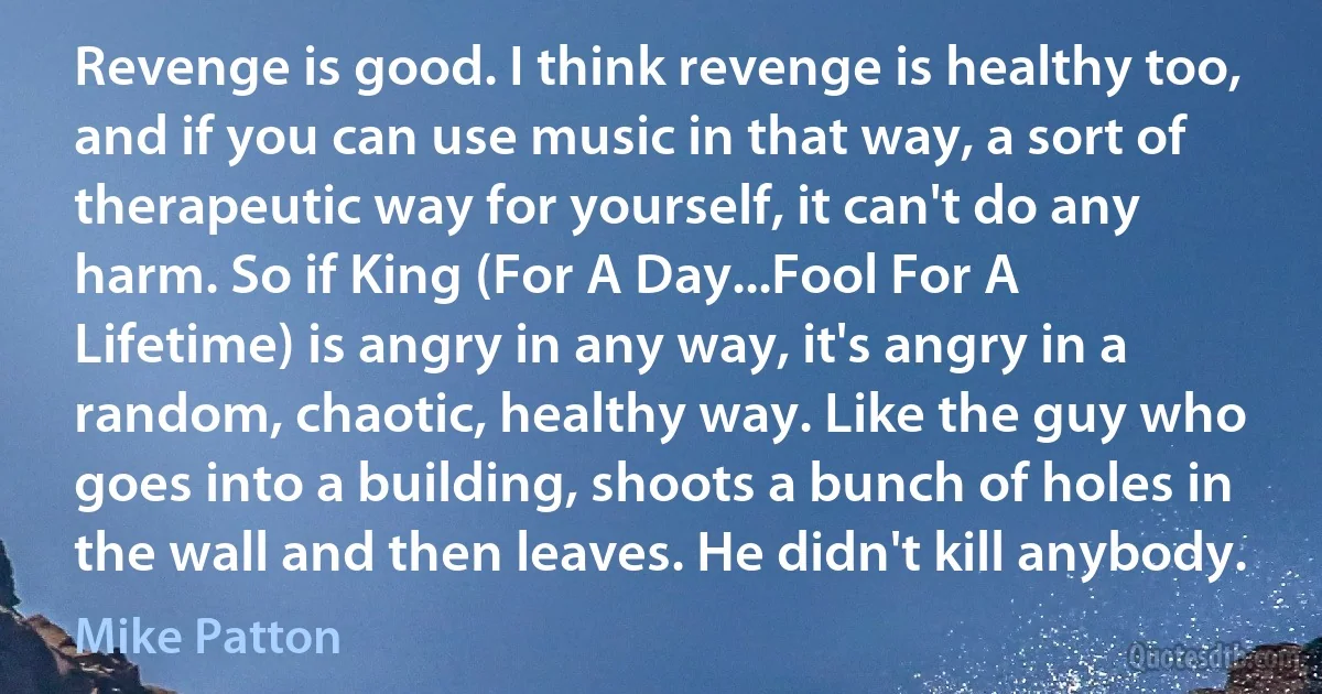 Revenge is good. I think revenge is healthy too, and if you can use music in that way, a sort of therapeutic way for yourself, it can't do any harm. So if King (For A Day...Fool For A Lifetime) is angry in any way, it's angry in a random, chaotic, healthy way. Like the guy who goes into a building, shoots a bunch of holes in the wall and then leaves. He didn't kill anybody. (Mike Patton)