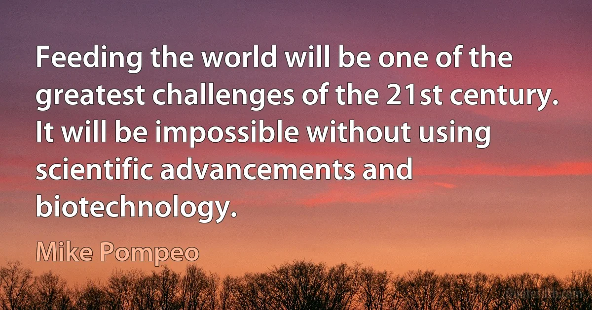 Feeding the world will be one of the greatest challenges of the 21st century. It will be impossible without using scientific advancements and biotechnology. (Mike Pompeo)