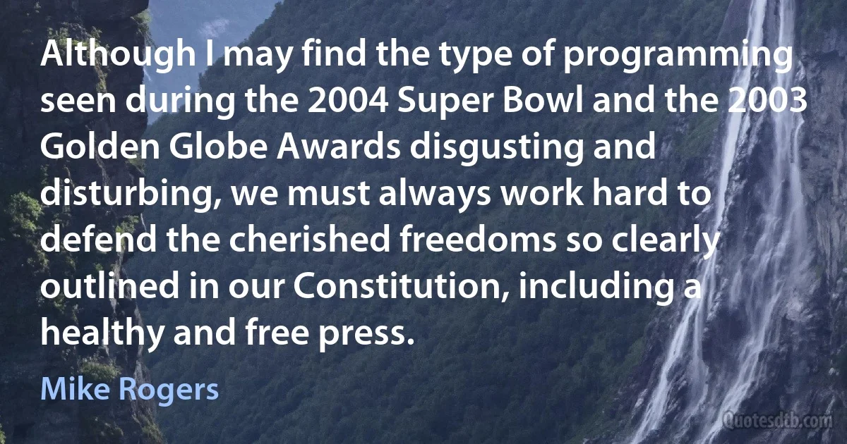 Although I may find the type of programming seen during the 2004 Super Bowl and the 2003 Golden Globe Awards disgusting and disturbing, we must always work hard to defend the cherished freedoms so clearly outlined in our Constitution, including a healthy and free press. (Mike Rogers)