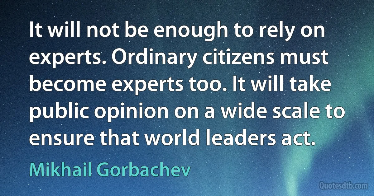 It will not be enough to rely on experts. Ordinary citizens must become experts too. It will take public opinion on a wide scale to ensure that world leaders act. (Mikhail Gorbachev)