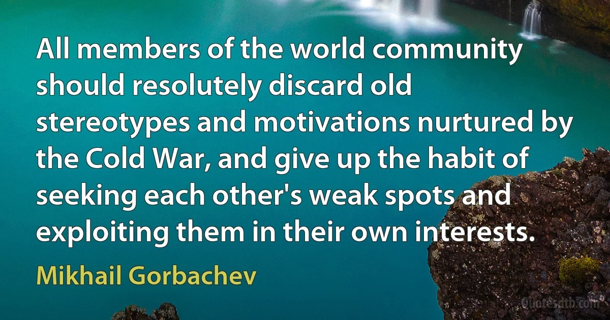 All members of the world community should resolutely discard old stereotypes and motivations nurtured by the Cold War, and give up the habit of seeking each other's weak spots and exploiting them in their own interests. (Mikhail Gorbachev)