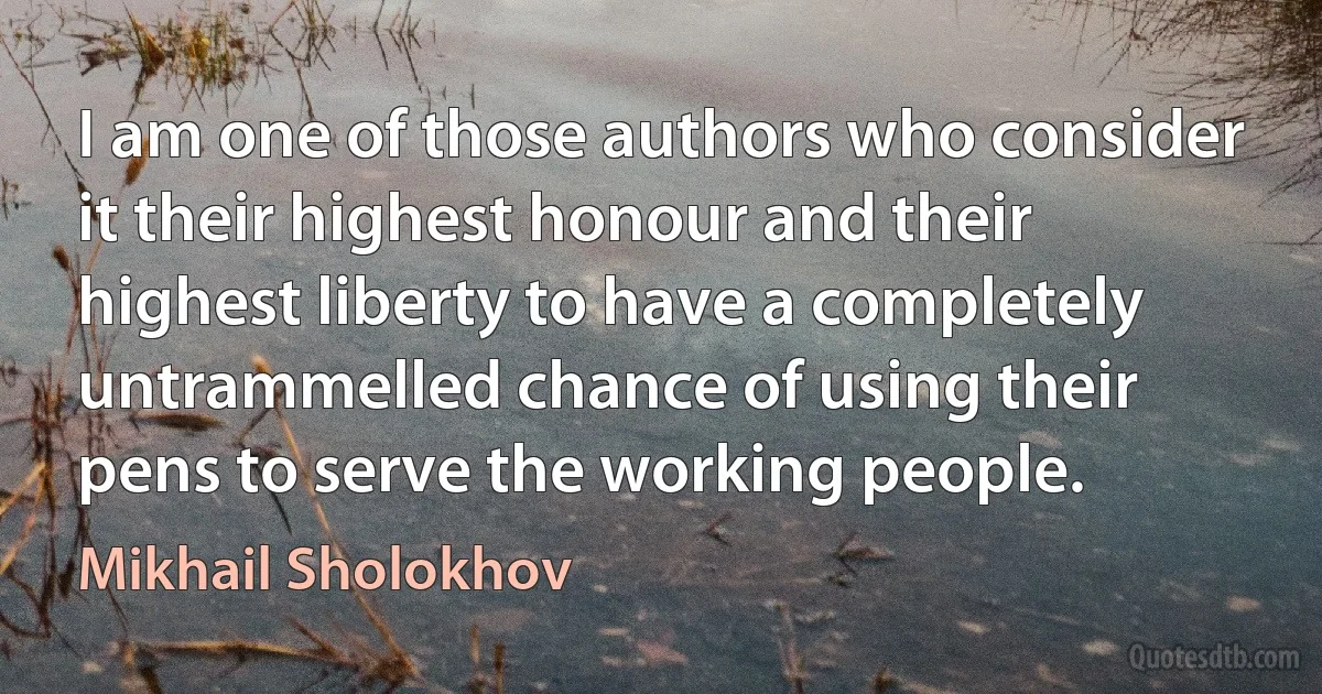 I am one of those authors who consider it their highest honour and their highest liberty to have a completely untrammelled chance of using their pens to serve the working people. (Mikhail Sholokhov)