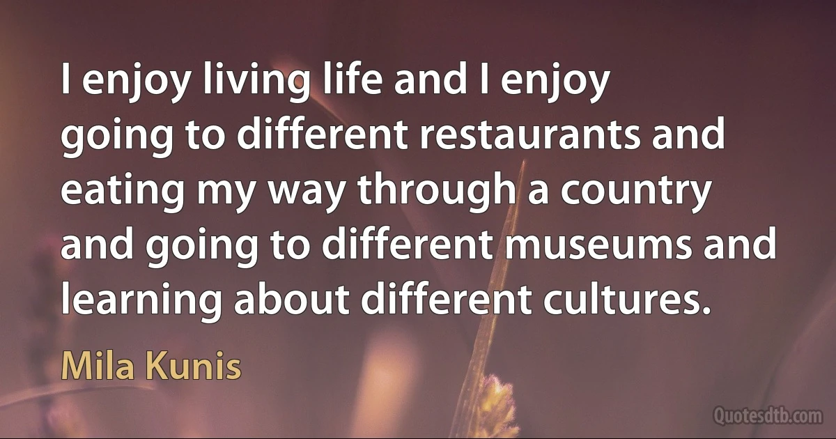 I enjoy living life and I enjoy going to different restaurants and eating my way through a country and going to different museums and learning about different cultures. (Mila Kunis)