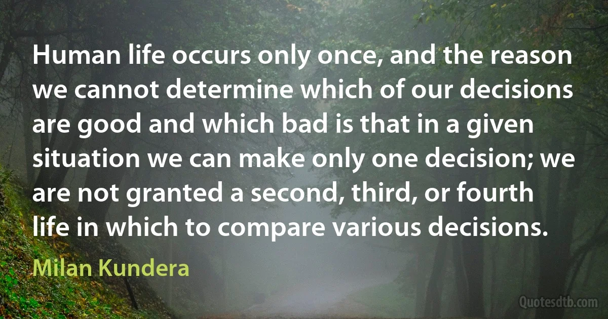 Human life occurs only once, and the reason we cannot determine which of our decisions are good and which bad is that in a given situation we can make only one decision; we are not granted a second, third, or fourth life in which to compare various decisions. (Milan Kundera)