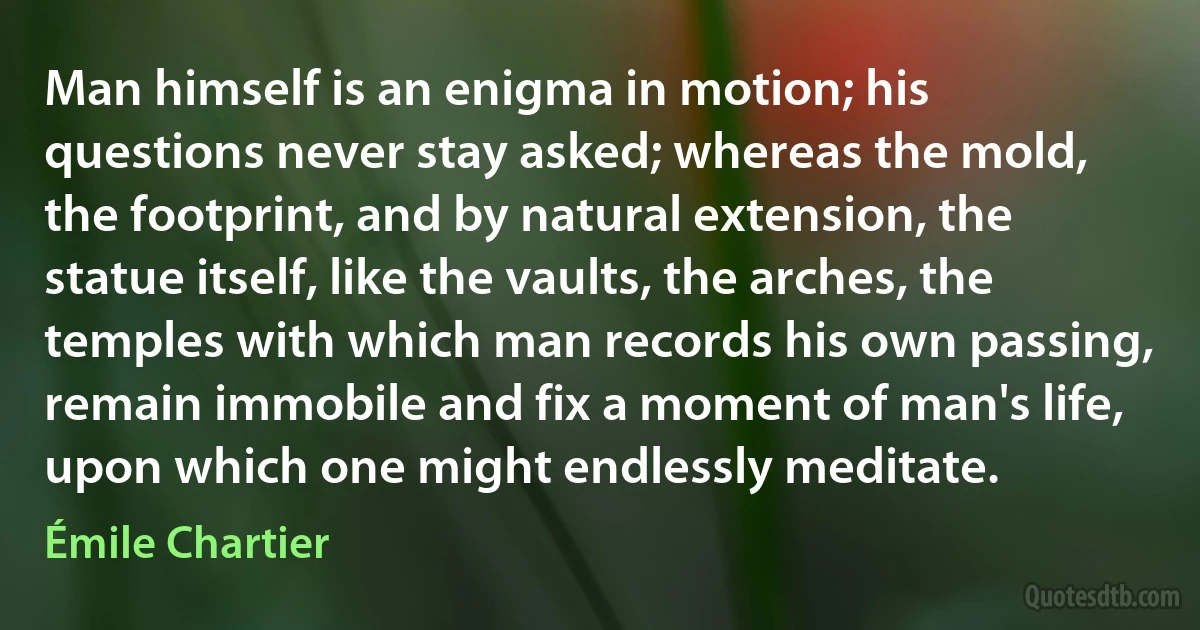 Man himself is an enigma in motion; his questions never stay asked; whereas the mold, the footprint, and by natural extension, the statue itself, like the vaults, the arches, the temples with which man records his own passing, remain immobile and fix a moment of man's life, upon which one might endlessly meditate. (Émile Chartier)