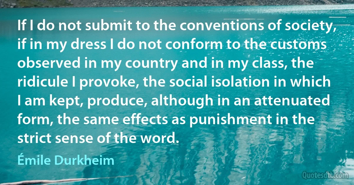 If I do not submit to the conventions of society, if in my dress I do not conform to the customs observed in my country and in my class, the ridicule I provoke, the social isolation in which I am kept, produce, although in an attenuated form, the same effects as punishment in the strict sense of the word. (Émile Durkheim)