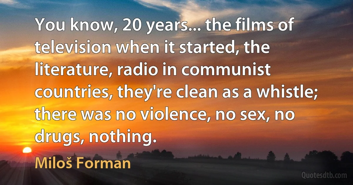 You know, 20 years... the films of television when it started, the literature, radio in communist countries, they're clean as a whistle; there was no violence, no sex, no drugs, nothing. (Miloš Forman)