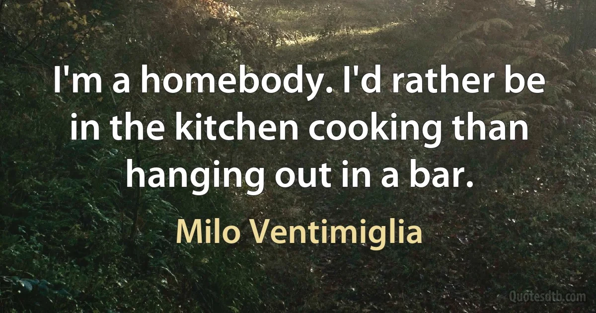 I'm a homebody. I'd rather be in the kitchen cooking than hanging out in a bar. (Milo Ventimiglia)