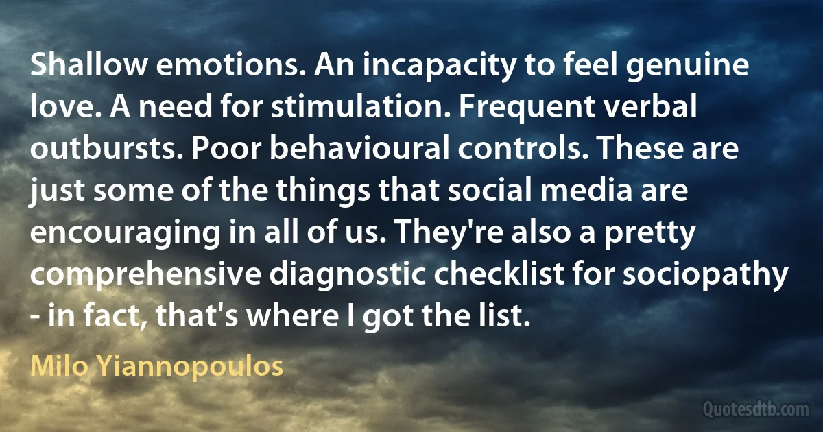 Shallow emotions. An incapacity to feel genuine love. A need for stimulation. Frequent verbal outbursts. Poor behavioural controls. These are just some of the things that social media are encouraging in all of us. They're also a pretty comprehensive diagnostic checklist for sociopathy - in fact, that's where I got the list. (Milo Yiannopoulos)