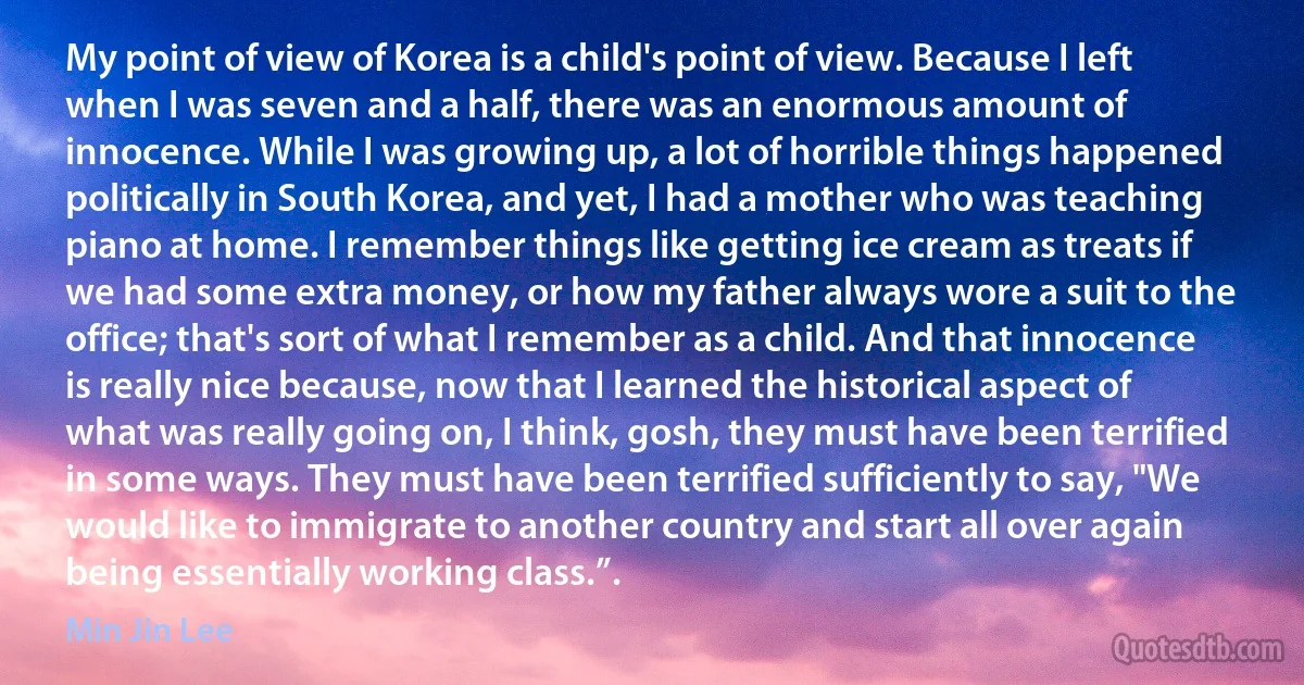 My point of view of Korea is a child's point of view. Because I left when I was seven and a half, there was an enormous amount of innocence. While I was growing up, a lot of horrible things happened politically in South Korea, and yet, I had a mother who was teaching piano at home. I remember things like getting ice cream as treats if we had some extra money, or how my father always wore a suit to the office; that's sort of what I remember as a child. And that innocence is really nice because, now that I learned the historical aspect of what was really going on, I think, gosh, they must have been terrified in some ways. They must have been terrified sufficiently to say, "We would like to immigrate to another country and start all over again being essentially working class.”. (Min Jin Lee)