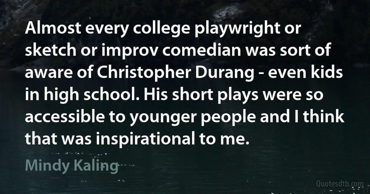 Almost every college playwright or sketch or improv comedian was sort of aware of Christopher Durang - even kids in high school. His short plays were so accessible to younger people and I think that was inspirational to me. (Mindy Kaling)