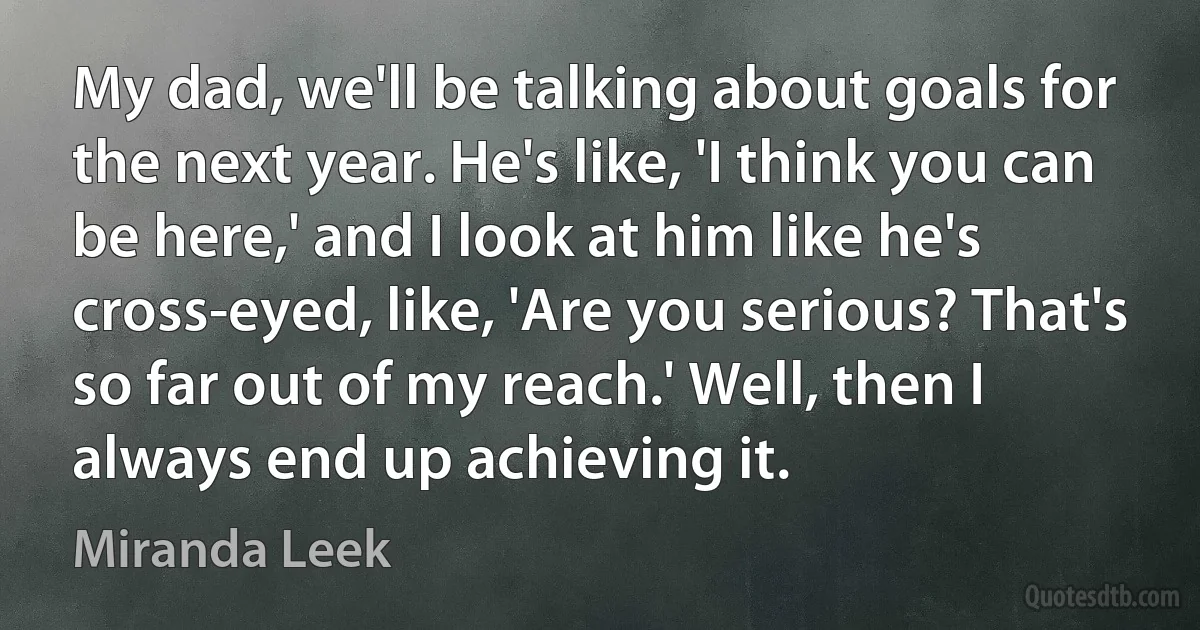 My dad, we'll be talking about goals for the next year. He's like, 'I think you can be here,' and I look at him like he's cross-eyed, like, 'Are you serious? That's so far out of my reach.' Well, then I always end up achieving it. (Miranda Leek)