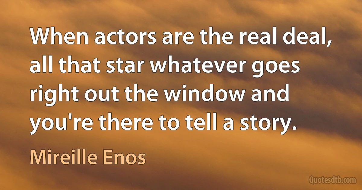 When actors are the real deal, all that star whatever goes right out the window and you're there to tell a story. (Mireille Enos)