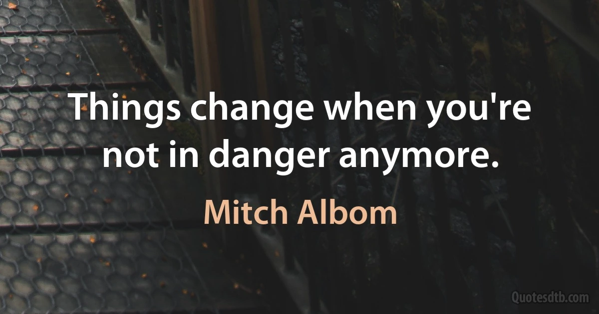 Things change when you're not in danger anymore. (Mitch Albom)