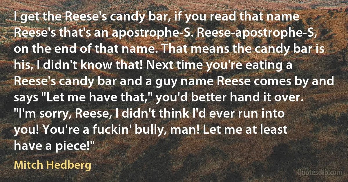 I get the Reese's candy bar, if you read that name Reese's that's an apostrophe-S. Reese-apostrophe-S, on the end of that name. That means the candy bar is his, I didn't know that! Next time you're eating a Reese's candy bar and a guy name Reese comes by and says "Let me have that," you'd better hand it over. "I'm sorry, Reese, I didn't think I'd ever run into you! You're a fuckin' bully, man! Let me at least have a piece!" (Mitch Hedberg)