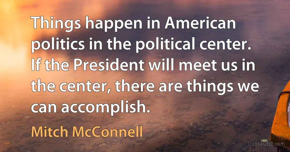 Things happen in American politics in the political center. If the President will meet us in the center, there are things we can accomplish. (Mitch McConnell)