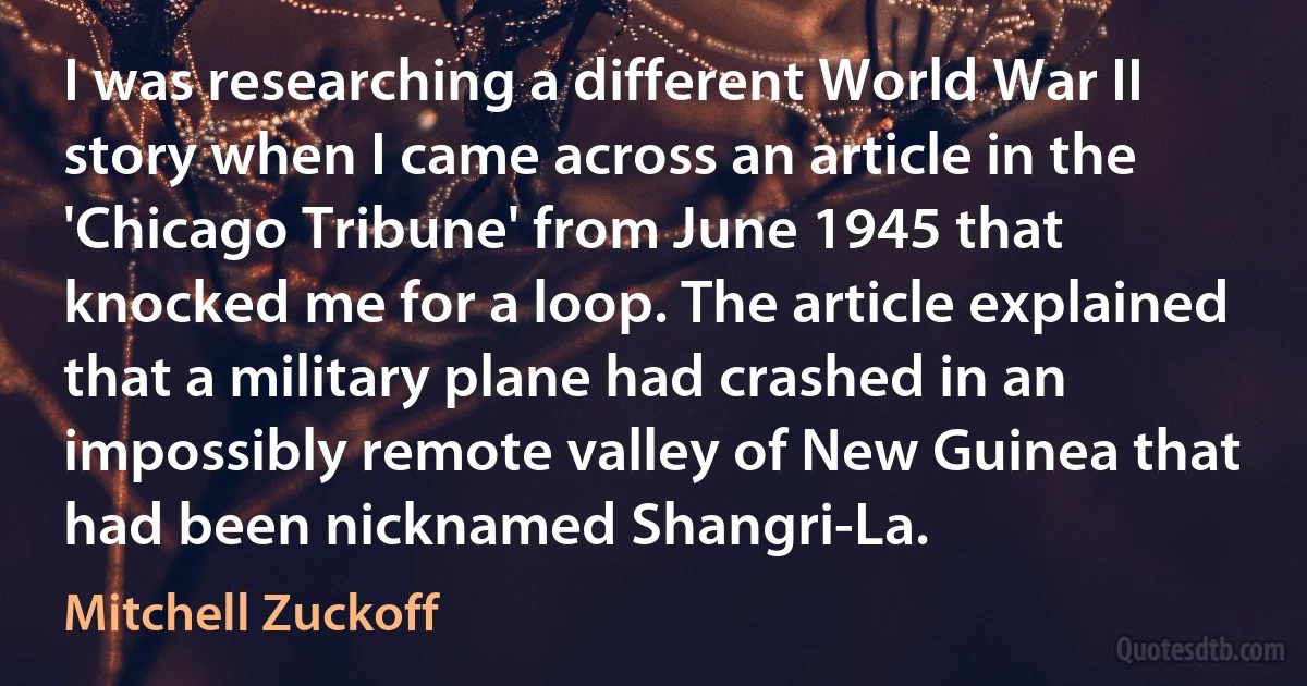 I was researching a different World War II story when I came across an article in the 'Chicago Tribune' from June 1945 that knocked me for a loop. The article explained that a military plane had crashed in an impossibly remote valley of New Guinea that had been nicknamed Shangri-La. (Mitchell Zuckoff)