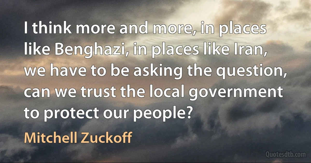 I think more and more, in places like Benghazi, in places like Iran, we have to be asking the question, can we trust the local government to protect our people? (Mitchell Zuckoff)