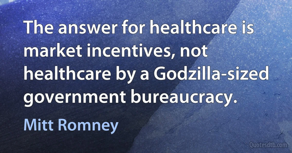 The answer for healthcare is market incentives, not healthcare by a Godzilla-sized government bureaucracy. (Mitt Romney)