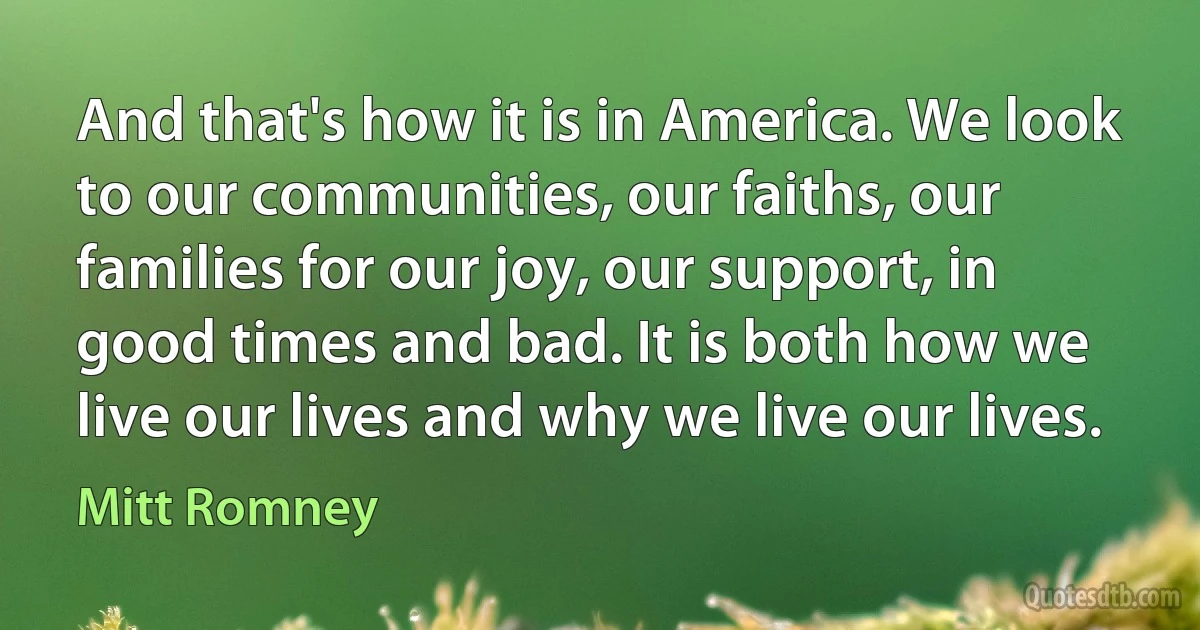 And that's how it is in America. We look to our communities, our faiths, our families for our joy, our support, in good times and bad. It is both how we live our lives and why we live our lives. (Mitt Romney)