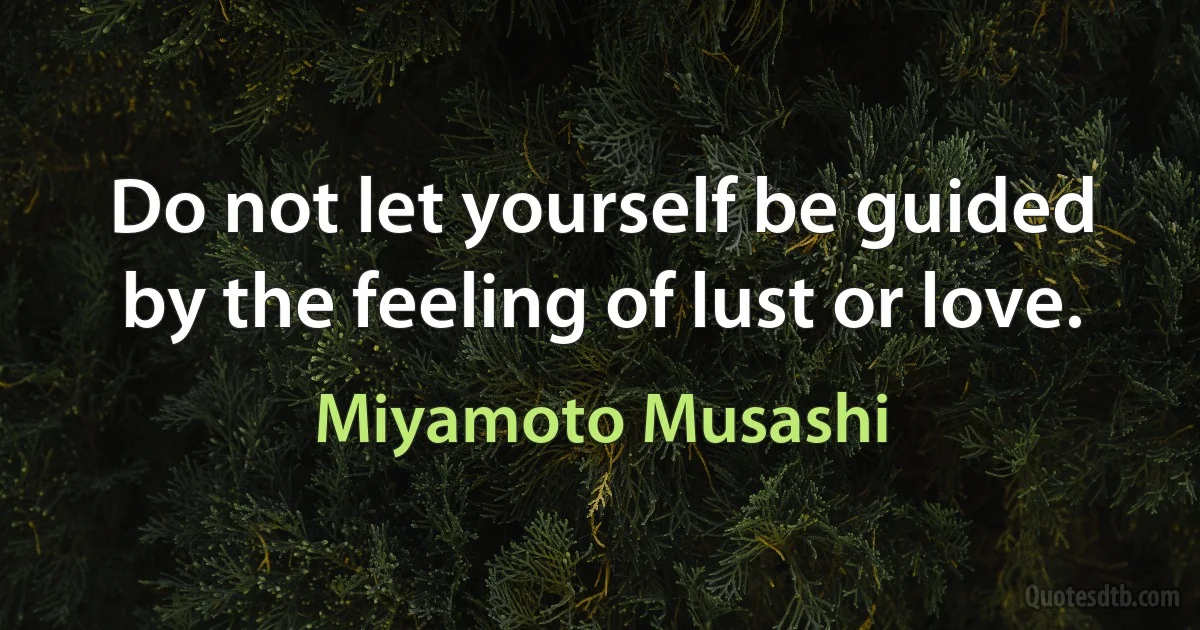 Do not let yourself be guided by the feeling of lust or love. (Miyamoto Musashi)