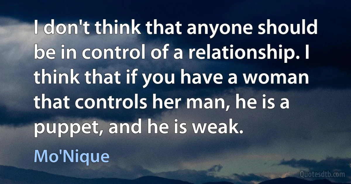 I don't think that anyone should be in control of a relationship. I think that if you have a woman that controls her man, he is a puppet, and he is weak. (Mo'Nique)