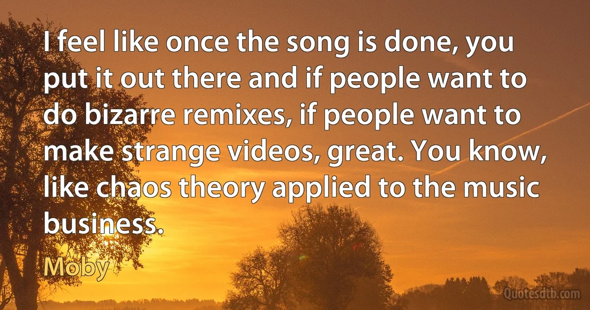 I feel like once the song is done, you put it out there and if people want to do bizarre remixes, if people want to make strange videos, great. You know, like chaos theory applied to the music business. (Moby)