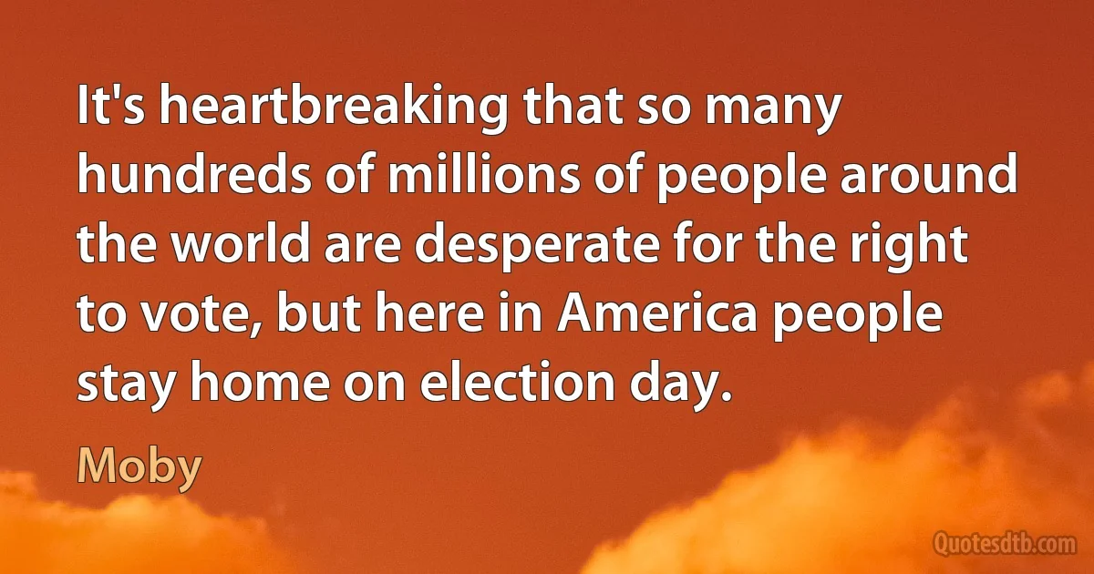 It's heartbreaking that so many hundreds of millions of people around the world are desperate for the right to vote, but here in America people stay home on election day. (Moby)