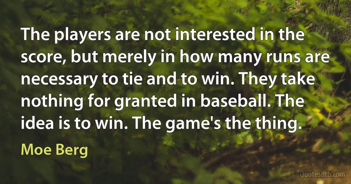 The players are not interested in the score, but merely in how many runs are necessary to tie and to win. They take nothing for granted in baseball. The idea is to win. The game's the thing. (Moe Berg)