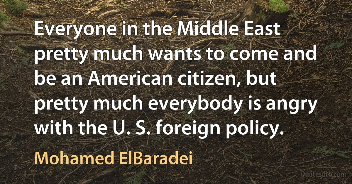 Everyone in the Middle East pretty much wants to come and be an American citizen, but pretty much everybody is angry with the U. S. foreign policy. (Mohamed ElBaradei)