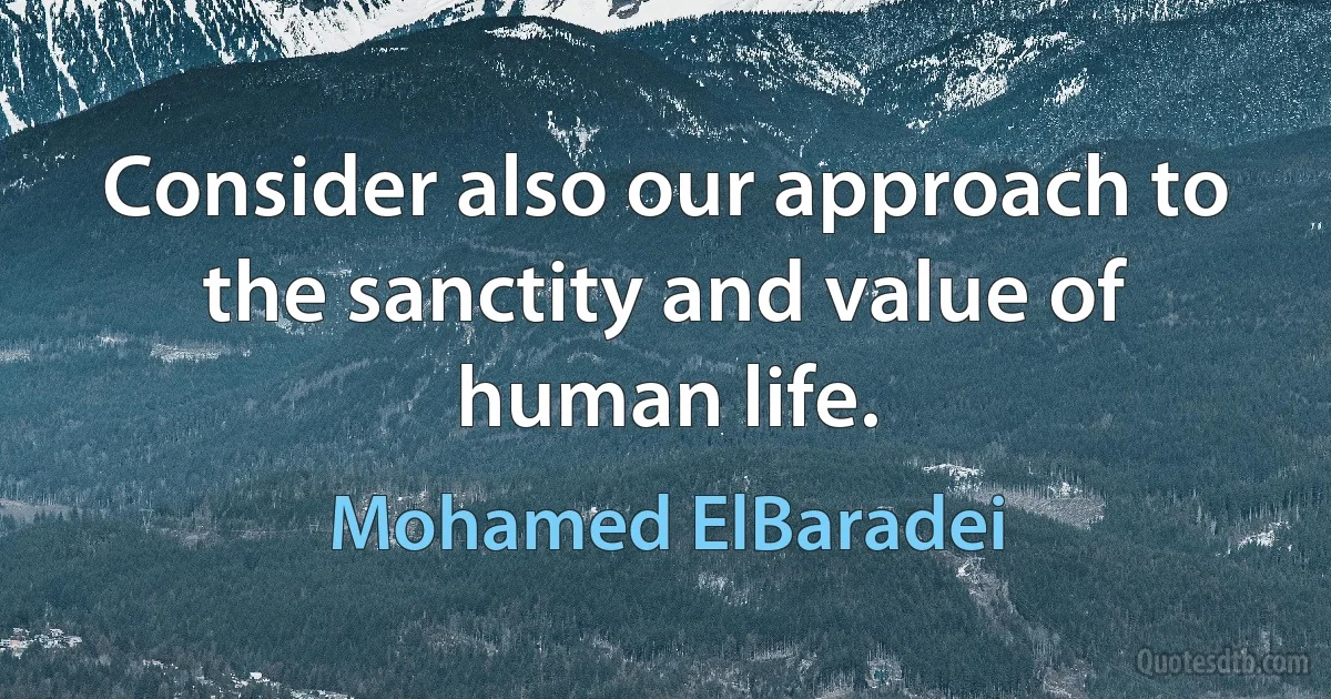 Consider also our approach to the sanctity and value of human life. (Mohamed ElBaradei)