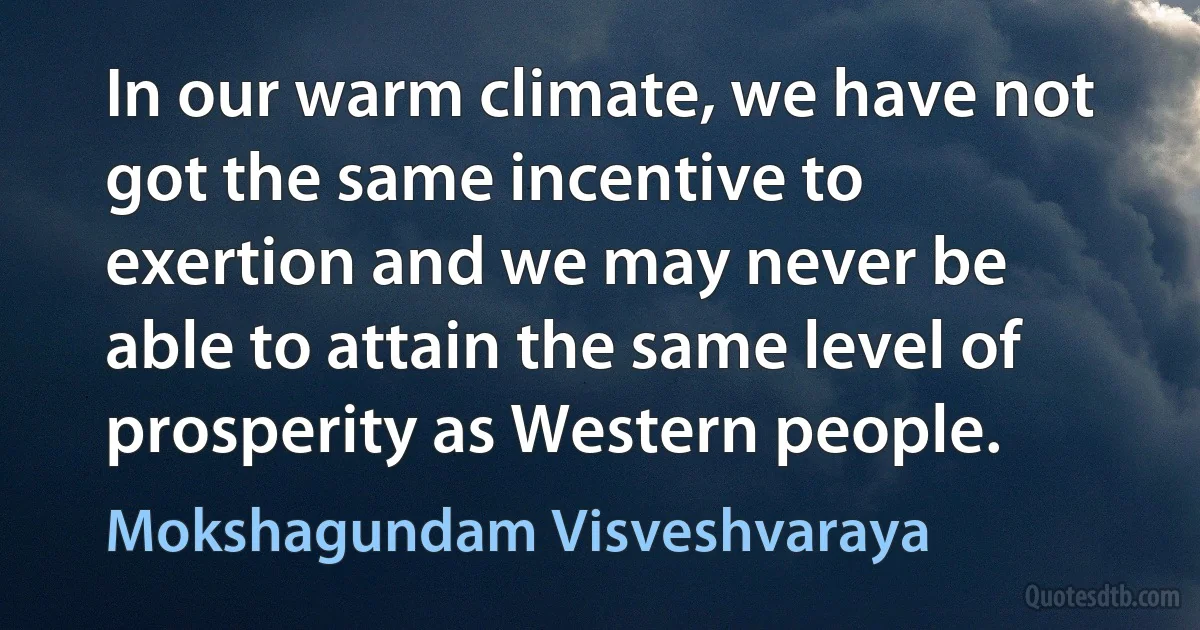 In our warm climate, we have not got the same incentive to exertion and we may never be able to attain the same level of prosperity as Western people. (Mokshagundam Visveshvaraya)