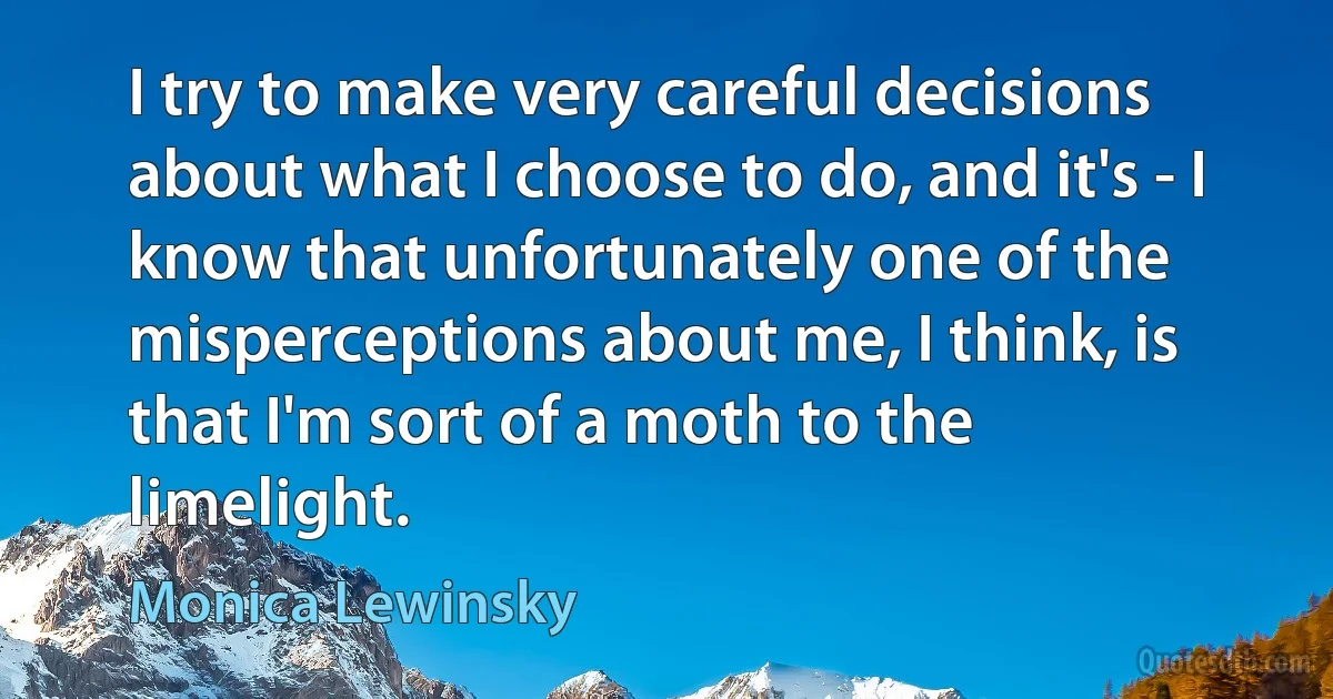 I try to make very careful decisions about what I choose to do, and it's - I know that unfortunately one of the misperceptions about me, I think, is that I'm sort of a moth to the limelight. (Monica Lewinsky)