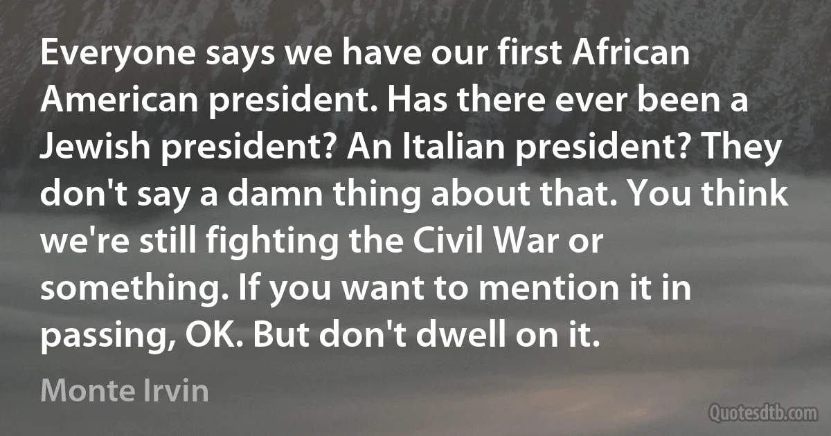 Everyone says we have our first African American president. Has there ever been a Jewish president? An Italian president? They don't say a damn thing about that. You think we're still fighting the Civil War or something. If you want to mention it in passing, OK. But don't dwell on it. (Monte Irvin)