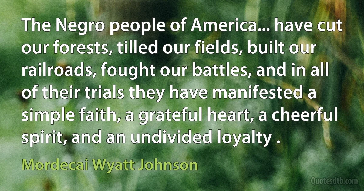 The Negro people of America... have cut our forests, tilled our fields, built our railroads, fought our battles, and in all of their trials they have manifested a simple faith, a grateful heart, a cheerful spirit, and an undivided loyalty . (Mordecai Wyatt Johnson)