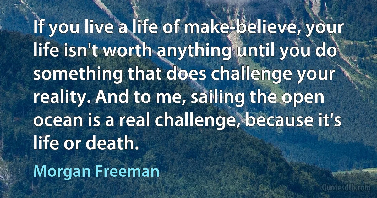 If you live a life of make-believe, your life isn't worth anything until you do something that does challenge your reality. And to me, sailing the open ocean is a real challenge, because it's life or death. (Morgan Freeman)