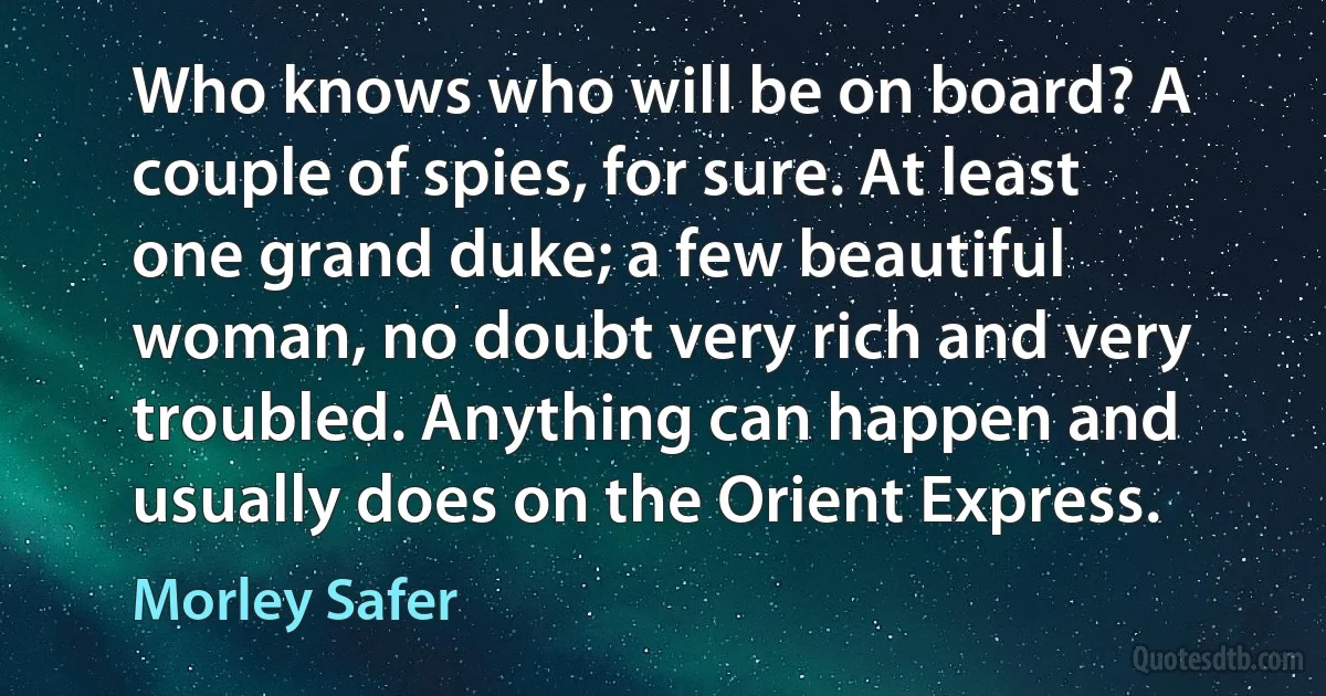 Who knows who will be on board? A couple of spies, for sure. At least one grand duke; a few beautiful woman, no doubt very rich and very troubled. Anything can happen and usually does on the Orient Express. (Morley Safer)