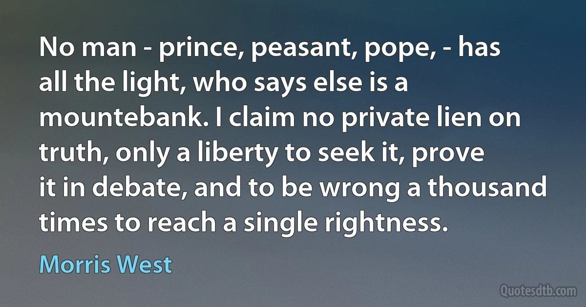 No man - prince, peasant, pope, - has all the light, who says else is a mountebank. I claim no private lien on truth, only a liberty to seek it, prove it in debate, and to be wrong a thousand times to reach a single rightness. (Morris West)