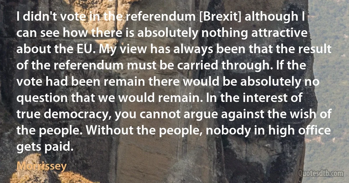 I didn't vote in the referendum [Brexit] although I can see how there is absolutely nothing attractive about the EU. My view has always been that the result of the referendum must be carried through. If the vote had been remain there would be absolutely no question that we would remain. In the interest of true democracy, you cannot argue against the wish of the people. Without the people, nobody in high office gets paid. (Morrissey)