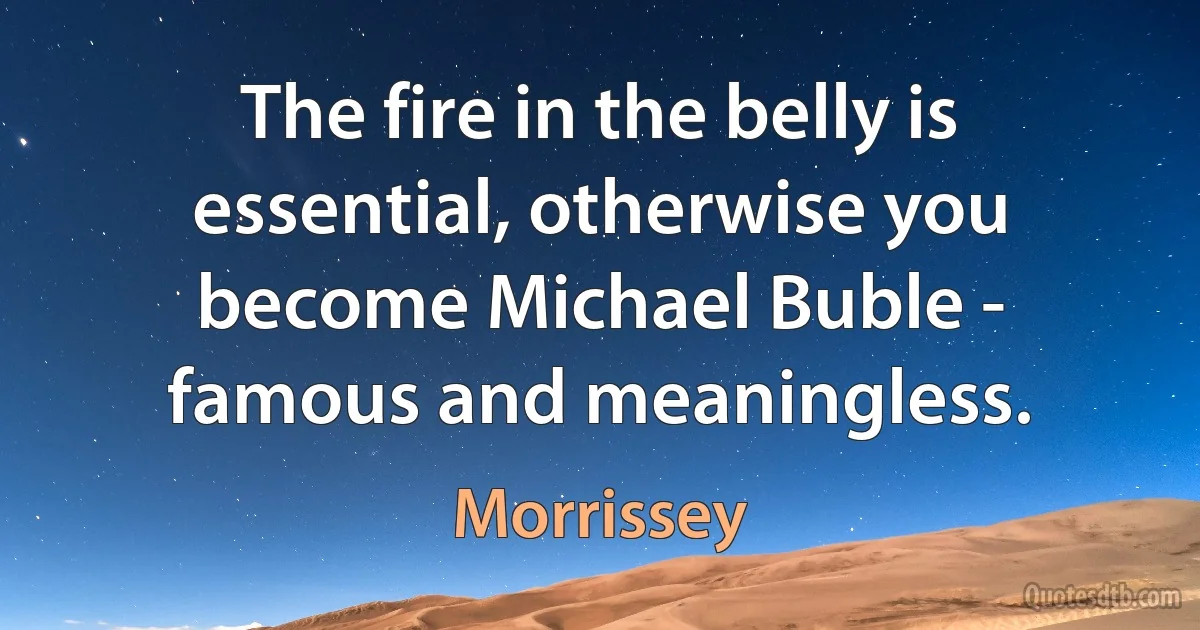 The fire in the belly is essential, otherwise you become Michael Buble - famous and meaningless. (Morrissey)