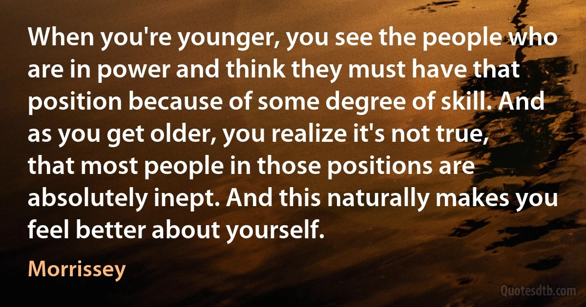 When you're younger, you see the people who are in power and think they must have that position because of some degree of skill. And as you get older, you realize it's not true, that most people in those positions are absolutely inept. And this naturally makes you feel better about yourself. (Morrissey)